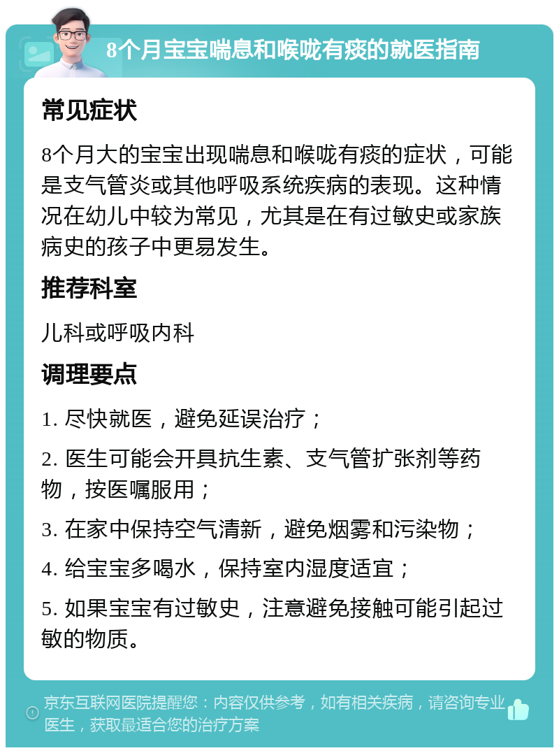 8个月宝宝喘息和喉咙有痰的就医指南 常见症状 8个月大的宝宝出现喘息和喉咙有痰的症状，可能是支气管炎或其他呼吸系统疾病的表现。这种情况在幼儿中较为常见，尤其是在有过敏史或家族病史的孩子中更易发生。 推荐科室 儿科或呼吸内科 调理要点 1. 尽快就医，避免延误治疗； 2. 医生可能会开具抗生素、支气管扩张剂等药物，按医嘱服用； 3. 在家中保持空气清新，避免烟雾和污染物； 4. 给宝宝多喝水，保持室内湿度适宜； 5. 如果宝宝有过敏史，注意避免接触可能引起过敏的物质。