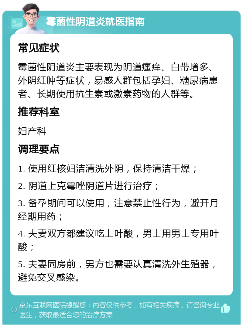 霉菌性阴道炎就医指南 常见症状 霉菌性阴道炎主要表现为阴道瘙痒、白带增多、外阴红肿等症状，易感人群包括孕妇、糖尿病患者、长期使用抗生素或激素药物的人群等。 推荐科室 妇产科 调理要点 1. 使用红核妇洁清洗外阴，保持清洁干燥； 2. 阴道上克霉唑阴道片进行治疗； 3. 备孕期间可以使用，注意禁止性行为，避开月经期用药； 4. 夫妻双方都建议吃上叶酸，男士用男士专用叶酸； 5. 夫妻同房前，男方也需要认真清洗外生殖器，避免交叉感染。