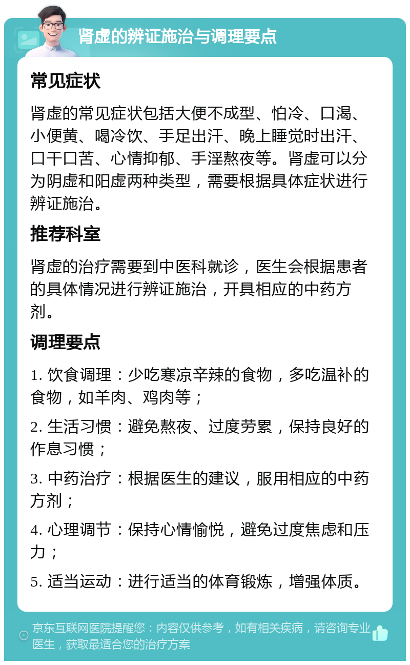 肾虚的辨证施治与调理要点 常见症状 肾虚的常见症状包括大便不成型、怕冷、口渴、小便黄、喝冷饮、手足出汗、晚上睡觉时出汗、口干口苦、心情抑郁、手淫熬夜等。肾虚可以分为阴虚和阳虚两种类型，需要根据具体症状进行辨证施治。 推荐科室 肾虚的治疗需要到中医科就诊，医生会根据患者的具体情况进行辨证施治，开具相应的中药方剂。 调理要点 1. 饮食调理：少吃寒凉辛辣的食物，多吃温补的食物，如羊肉、鸡肉等； 2. 生活习惯：避免熬夜、过度劳累，保持良好的作息习惯； 3. 中药治疗：根据医生的建议，服用相应的中药方剂； 4. 心理调节：保持心情愉悦，避免过度焦虑和压力； 5. 适当运动：进行适当的体育锻炼，增强体质。