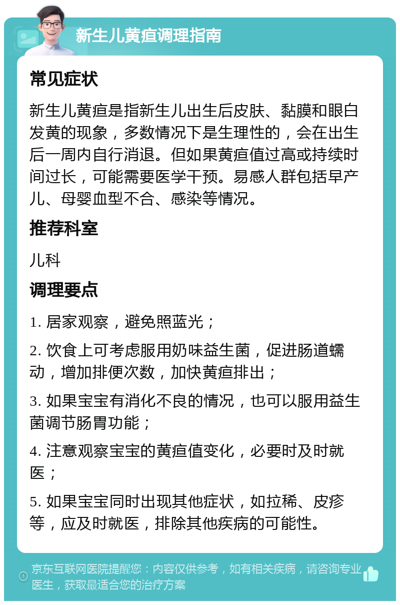 新生儿黄疸调理指南 常见症状 新生儿黄疸是指新生儿出生后皮肤、黏膜和眼白发黄的现象，多数情况下是生理性的，会在出生后一周内自行消退。但如果黄疸值过高或持续时间过长，可能需要医学干预。易感人群包括早产儿、母婴血型不合、感染等情况。 推荐科室 儿科 调理要点 1. 居家观察，避免照蓝光； 2. 饮食上可考虑服用奶味益生菌，促进肠道蠕动，增加排便次数，加快黄疸排出； 3. 如果宝宝有消化不良的情况，也可以服用益生菌调节肠胃功能； 4. 注意观察宝宝的黄疸值变化，必要时及时就医； 5. 如果宝宝同时出现其他症状，如拉稀、皮疹等，应及时就医，排除其他疾病的可能性。