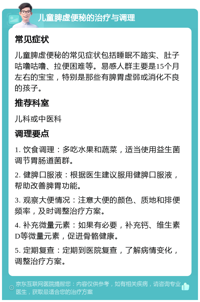 儿童脾虚便秘的治疗与调理 常见症状 儿童脾虚便秘的常见症状包括睡眠不踏实、肚子咕噜咕噜、拉便困难等。易感人群主要是15个月左右的宝宝，特别是那些有脾胃虚弱或消化不良的孩子。 推荐科室 儿科或中医科 调理要点 1. 饮食调理：多吃水果和蔬菜，适当使用益生菌调节胃肠道菌群。 2. 健脾口服液：根据医生建议服用健脾口服液，帮助改善脾胃功能。 3. 观察大便情况：注意大便的颜色、质地和排便频率，及时调整治疗方案。 4. 补充微量元素：如果有必要，补充钙、维生素D等微量元素，促进骨骼健康。 5. 定期复查：定期到医院复查，了解病情变化，调整治疗方案。