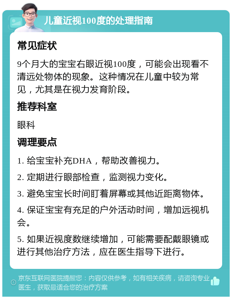 儿童近视100度的处理指南 常见症状 9个月大的宝宝右眼近视100度，可能会出现看不清远处物体的现象。这种情况在儿童中较为常见，尤其是在视力发育阶段。 推荐科室 眼科 调理要点 1. 给宝宝补充DHA，帮助改善视力。 2. 定期进行眼部检查，监测视力变化。 3. 避免宝宝长时间盯着屏幕或其他近距离物体。 4. 保证宝宝有充足的户外活动时间，增加远视机会。 5. 如果近视度数继续增加，可能需要配戴眼镜或进行其他治疗方法，应在医生指导下进行。