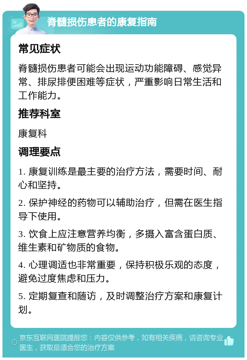 脊髓损伤患者的康复指南 常见症状 脊髓损伤患者可能会出现运动功能障碍、感觉异常、排尿排便困难等症状，严重影响日常生活和工作能力。 推荐科室 康复科 调理要点 1. 康复训练是最主要的治疗方法，需要时间、耐心和坚持。 2. 保护神经的药物可以辅助治疗，但需在医生指导下使用。 3. 饮食上应注意营养均衡，多摄入富含蛋白质、维生素和矿物质的食物。 4. 心理调适也非常重要，保持积极乐观的态度，避免过度焦虑和压力。 5. 定期复查和随访，及时调整治疗方案和康复计划。