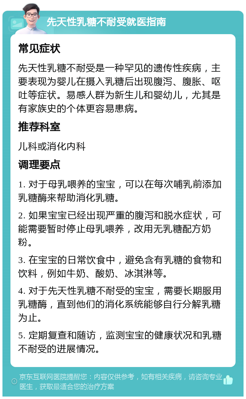 先天性乳糖不耐受就医指南 常见症状 先天性乳糖不耐受是一种罕见的遗传性疾病，主要表现为婴儿在摄入乳糖后出现腹泻、腹胀、呕吐等症状。易感人群为新生儿和婴幼儿，尤其是有家族史的个体更容易患病。 推荐科室 儿科或消化内科 调理要点 1. 对于母乳喂养的宝宝，可以在每次哺乳前添加乳糖酶来帮助消化乳糖。 2. 如果宝宝已经出现严重的腹泻和脱水症状，可能需要暂时停止母乳喂养，改用无乳糖配方奶粉。 3. 在宝宝的日常饮食中，避免含有乳糖的食物和饮料，例如牛奶、酸奶、冰淇淋等。 4. 对于先天性乳糖不耐受的宝宝，需要长期服用乳糖酶，直到他们的消化系统能够自行分解乳糖为止。 5. 定期复查和随访，监测宝宝的健康状况和乳糖不耐受的进展情况。