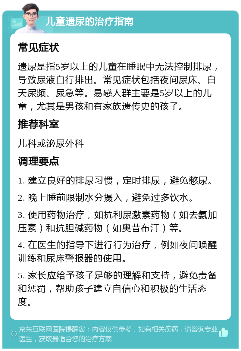 儿童遗尿的治疗指南 常见症状 遗尿是指5岁以上的儿童在睡眠中无法控制排尿，导致尿液自行排出。常见症状包括夜间尿床、白天尿频、尿急等。易感人群主要是5岁以上的儿童，尤其是男孩和有家族遗传史的孩子。 推荐科室 儿科或泌尿外科 调理要点 1. 建立良好的排尿习惯，定时排尿，避免憋尿。 2. 晚上睡前限制水分摄入，避免过多饮水。 3. 使用药物治疗，如抗利尿激素药物（如去氨加压素）和抗胆碱药物（如奥昔布汀）等。 4. 在医生的指导下进行行为治疗，例如夜间唤醒训练和尿床警报器的使用。 5. 家长应给予孩子足够的理解和支持，避免责备和惩罚，帮助孩子建立自信心和积极的生活态度。