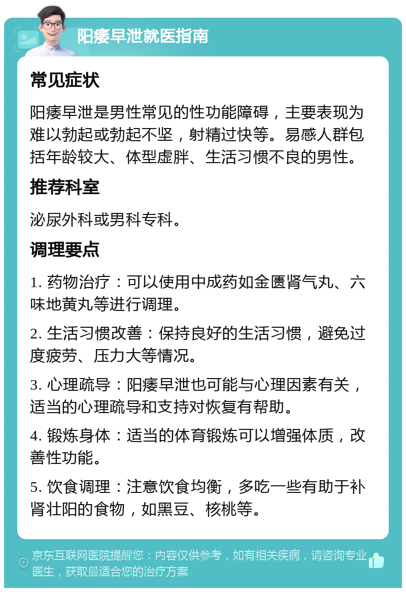 阳痿早泄就医指南 常见症状 阳痿早泄是男性常见的性功能障碍，主要表现为难以勃起或勃起不坚，射精过快等。易感人群包括年龄较大、体型虚胖、生活习惯不良的男性。 推荐科室 泌尿外科或男科专科。 调理要点 1. 药物治疗：可以使用中成药如金匮肾气丸、六味地黄丸等进行调理。 2. 生活习惯改善：保持良好的生活习惯，避免过度疲劳、压力大等情况。 3. 心理疏导：阳痿早泄也可能与心理因素有关，适当的心理疏导和支持对恢复有帮助。 4. 锻炼身体：适当的体育锻炼可以增强体质，改善性功能。 5. 饮食调理：注意饮食均衡，多吃一些有助于补肾壮阳的食物，如黑豆、核桃等。