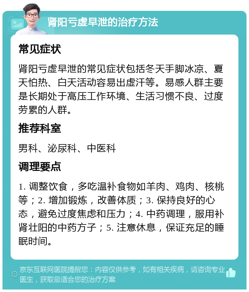 肾阳亏虚早泄的治疗方法 常见症状 肾阳亏虚早泄的常见症状包括冬天手脚冰凉、夏天怕热、白天活动容易出虚汗等。易感人群主要是长期处于高压工作环境、生活习惯不良、过度劳累的人群。 推荐科室 男科、泌尿科、中医科 调理要点 1. 调整饮食，多吃温补食物如羊肉、鸡肉、核桃等；2. 增加锻炼，改善体质；3. 保持良好的心态，避免过度焦虑和压力；4. 中药调理，服用补肾壮阳的中药方子；5. 注意休息，保证充足的睡眠时间。