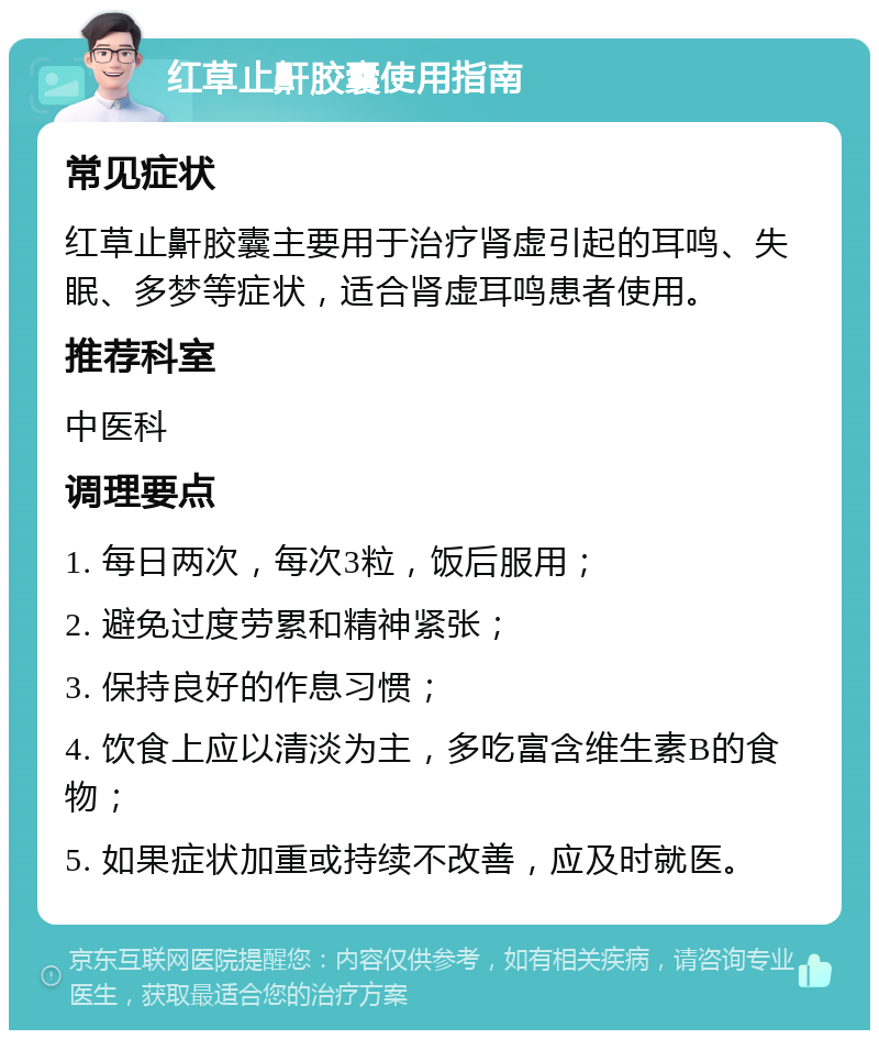 红草止鼾胶囊使用指南 常见症状 红草止鼾胶囊主要用于治疗肾虚引起的耳鸣、失眠、多梦等症状，适合肾虚耳鸣患者使用。 推荐科室 中医科 调理要点 1. 每日两次，每次3粒，饭后服用； 2. 避免过度劳累和精神紧张； 3. 保持良好的作息习惯； 4. 饮食上应以清淡为主，多吃富含维生素B的食物； 5. 如果症状加重或持续不改善，应及时就医。