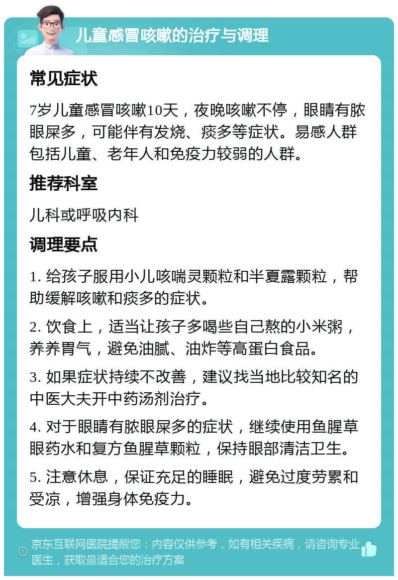 儿童感冒咳嗽的治疗与调理 常见症状 7岁儿童感冒咳嗽10天，夜晚咳嗽不停，眼睛有脓眼屎多，可能伴有发烧、痰多等症状。易感人群包括儿童、老年人和免疫力较弱的人群。 推荐科室 儿科或呼吸内科 调理要点 1. 给孩子服用小儿咳喘灵颗粒和半夏露颗粒，帮助缓解咳嗽和痰多的症状。 2. 饮食上，适当让孩子多喝些自己熬的小米粥，养养胃气，避免油腻、油炸等高蛋白食品。 3. 如果症状持续不改善，建议找当地比较知名的中医大夫开中药汤剂治疗。 4. 对于眼睛有脓眼屎多的症状，继续使用鱼腥草眼药水和复方鱼腥草颗粒，保持眼部清洁卫生。 5. 注意休息，保证充足的睡眠，避免过度劳累和受凉，增强身体免疫力。