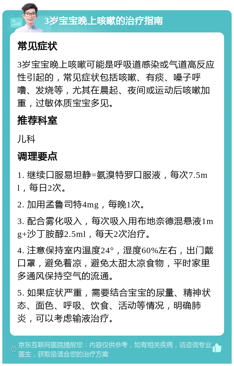 3岁宝宝晚上咳嗽的治疗指南 常见症状 3岁宝宝晚上咳嗽可能是呼吸道感染或气道高反应性引起的，常见症状包括咳嗽、有痰、嗓子呼噜、发烧等，尤其在晨起、夜间或运动后咳嗽加重，过敏体质宝宝多见。 推荐科室 儿科 调理要点 1. 继续口服易坦静=氨溴特罗口服液，每次7.5ml，每日2次。 2. 加用孟鲁司特4mg，每晚1次。 3. 配合雾化吸入，每次吸入用布地奈德混悬液1mg+沙丁胺醇2.5ml，每天2次治疗。 4. 注意保持室内温度24°，湿度60%左右，出门戴口罩，避免着凉，避免太甜太凉食物，平时家里多通风保持空气的流通。 5. 如果症状严重，需要结合宝宝的尿量、精神状态、面色、呼吸、饮食、活动等情况，明确肺炎，可以考虑输液治疗。