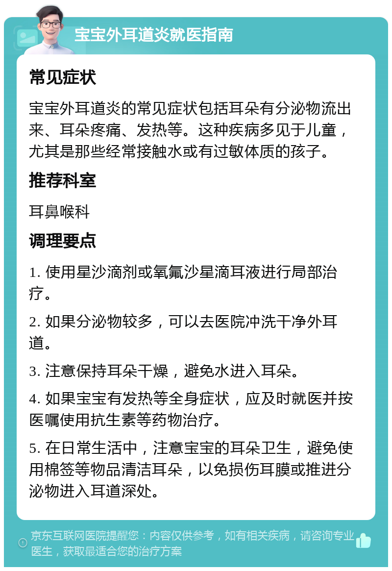 宝宝外耳道炎就医指南 常见症状 宝宝外耳道炎的常见症状包括耳朵有分泌物流出来、耳朵疼痛、发热等。这种疾病多见于儿童，尤其是那些经常接触水或有过敏体质的孩子。 推荐科室 耳鼻喉科 调理要点 1. 使用星沙滴剂或氧氟沙星滴耳液进行局部治疗。 2. 如果分泌物较多，可以去医院冲洗干净外耳道。 3. 注意保持耳朵干燥，避免水进入耳朵。 4. 如果宝宝有发热等全身症状，应及时就医并按医嘱使用抗生素等药物治疗。 5. 在日常生活中，注意宝宝的耳朵卫生，避免使用棉签等物品清洁耳朵，以免损伤耳膜或推进分泌物进入耳道深处。