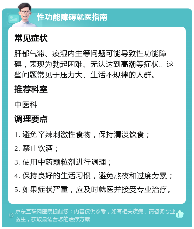 性功能障碍就医指南 常见症状 肝郁气滞、痰湿内生等问题可能导致性功能障碍，表现为勃起困难、无法达到高潮等症状。这些问题常见于压力大、生活不规律的人群。 推荐科室 中医科 调理要点 1. 避免辛辣刺激性食物，保持清淡饮食； 2. 禁止饮酒； 3. 使用中药颗粒剂进行调理； 4. 保持良好的生活习惯，避免熬夜和过度劳累； 5. 如果症状严重，应及时就医并接受专业治疗。