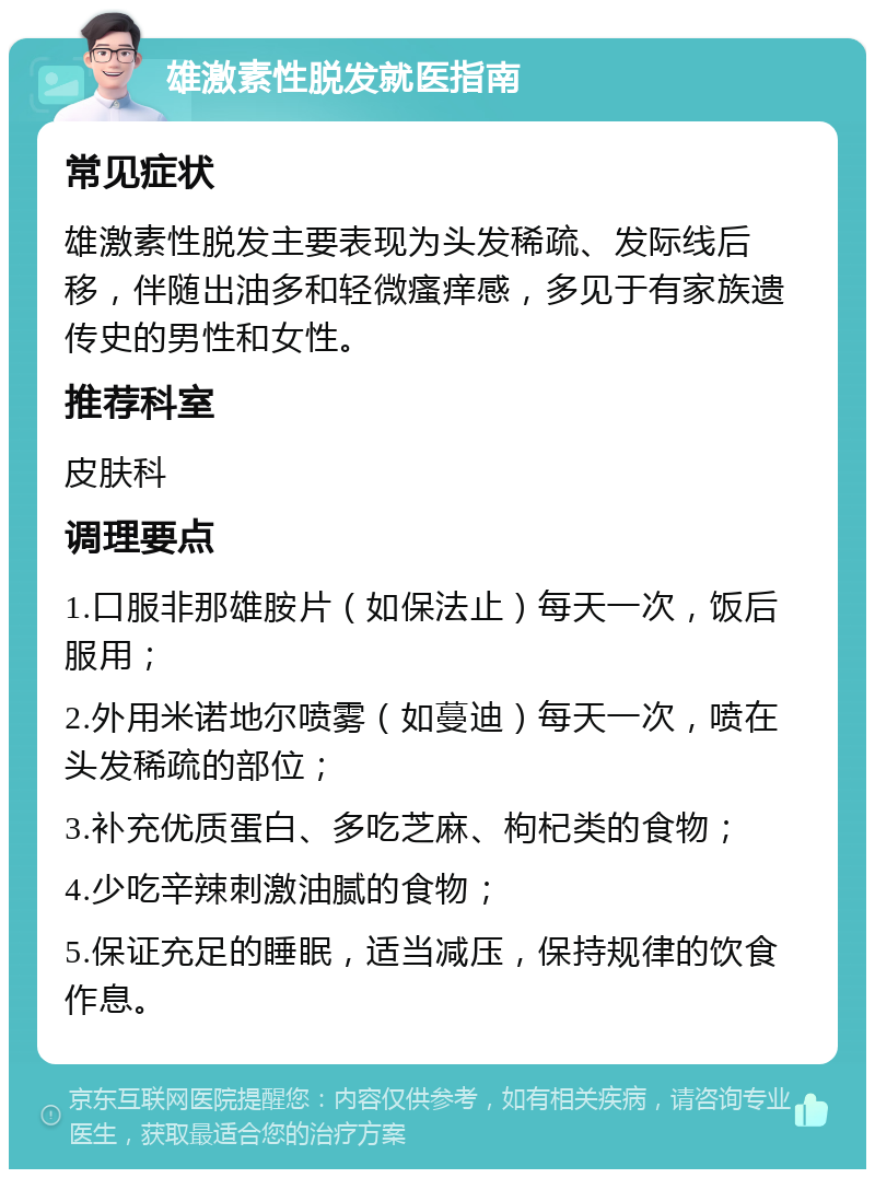 雄激素性脱发就医指南 常见症状 雄激素性脱发主要表现为头发稀疏、发际线后移，伴随出油多和轻微瘙痒感，多见于有家族遗传史的男性和女性。 推荐科室 皮肤科 调理要点 1.口服非那雄胺片（如保法止）每天一次，饭后服用； 2.外用米诺地尔喷雾（如蔓迪）每天一次，喷在头发稀疏的部位； 3.补充优质蛋白、多吃芝麻、枸杞类的食物； 4.少吃辛辣刺激油腻的食物； 5.保证充足的睡眠，适当减压，保持规律的饮食作息。