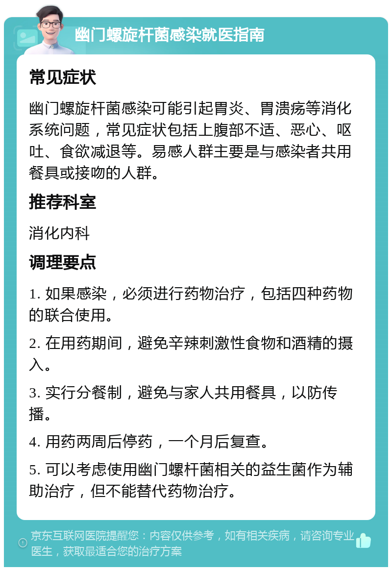 幽门螺旋杆菌感染就医指南 常见症状 幽门螺旋杆菌感染可能引起胃炎、胃溃疡等消化系统问题，常见症状包括上腹部不适、恶心、呕吐、食欲减退等。易感人群主要是与感染者共用餐具或接吻的人群。 推荐科室 消化内科 调理要点 1. 如果感染，必须进行药物治疗，包括四种药物的联合使用。 2. 在用药期间，避免辛辣刺激性食物和酒精的摄入。 3. 实行分餐制，避免与家人共用餐具，以防传播。 4. 用药两周后停药，一个月后复查。 5. 可以考虑使用幽门螺杆菌相关的益生菌作为辅助治疗，但不能替代药物治疗。