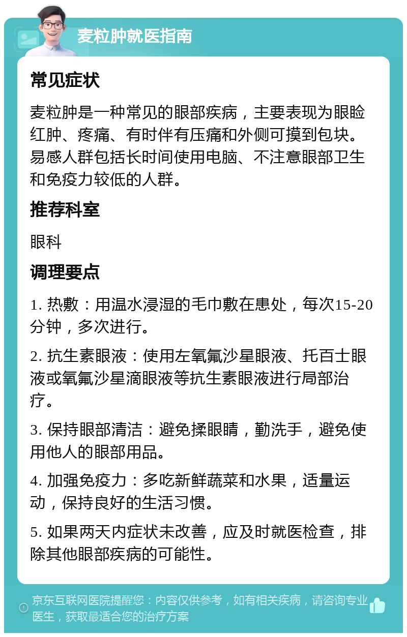 麦粒肿就医指南 常见症状 麦粒肿是一种常见的眼部疾病，主要表现为眼睑红肿、疼痛、有时伴有压痛和外侧可摸到包块。易感人群包括长时间使用电脑、不注意眼部卫生和免疫力较低的人群。 推荐科室 眼科 调理要点 1. 热敷：用温水浸湿的毛巾敷在患处，每次15-20分钟，多次进行。 2. 抗生素眼液：使用左氧氟沙星眼液、托百士眼液或氧氟沙星滴眼液等抗生素眼液进行局部治疗。 3. 保持眼部清洁：避免揉眼睛，勤洗手，避免使用他人的眼部用品。 4. 加强免疫力：多吃新鲜蔬菜和水果，适量运动，保持良好的生活习惯。 5. 如果两天内症状未改善，应及时就医检查，排除其他眼部疾病的可能性。