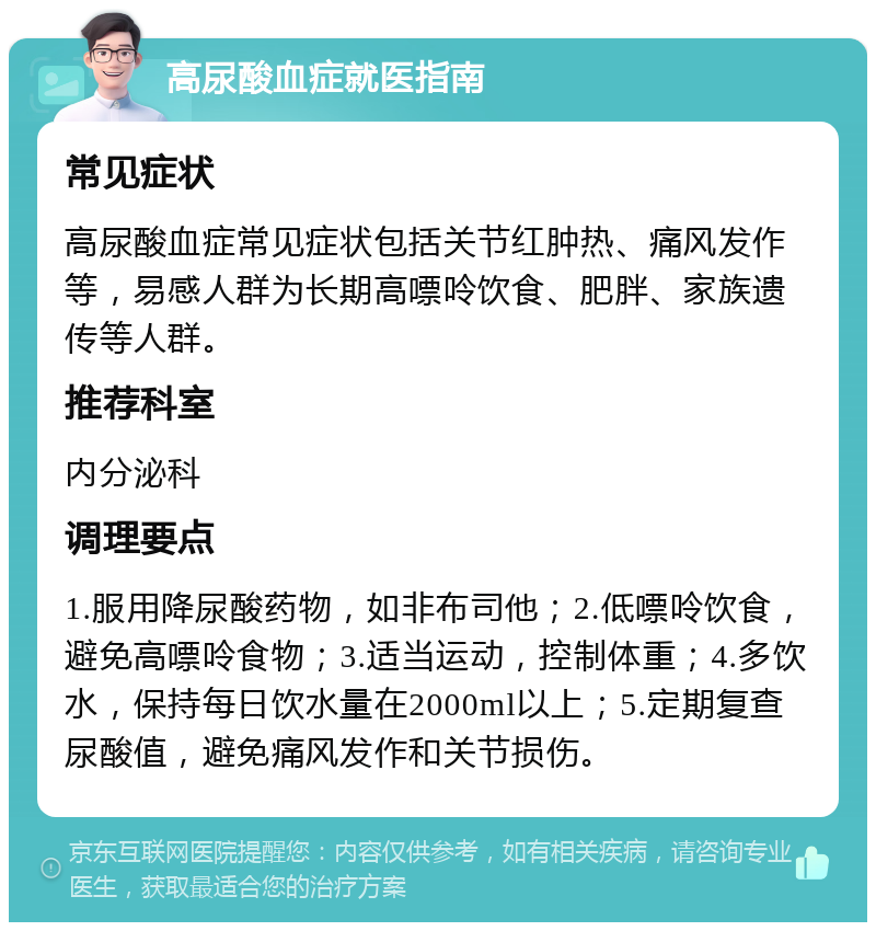 高尿酸血症就医指南 常见症状 高尿酸血症常见症状包括关节红肿热、痛风发作等，易感人群为长期高嘌呤饮食、肥胖、家族遗传等人群。 推荐科室 内分泌科 调理要点 1.服用降尿酸药物，如非布司他；2.低嘌呤饮食，避免高嘌呤食物；3.适当运动，控制体重；4.多饮水，保持每日饮水量在2000ml以上；5.定期复查尿酸值，避免痛风发作和关节损伤。