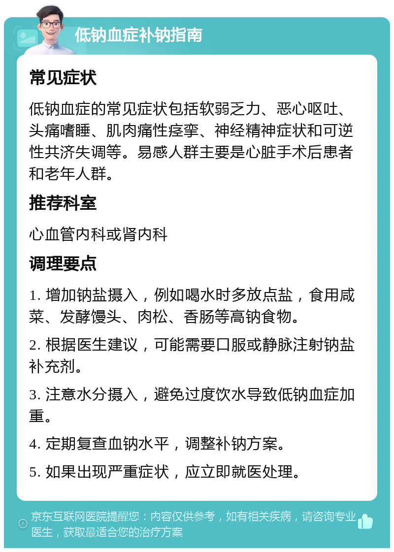 低钠血症补钠指南 常见症状 低钠血症的常见症状包括软弱乏力、恶心呕吐、头痛嗜睡、肌肉痛性痉挛、神经精神症状和可逆性共济失调等。易感人群主要是心脏手术后患者和老年人群。 推荐科室 心血管内科或肾内科 调理要点 1. 增加钠盐摄入，例如喝水时多放点盐，食用咸菜、发酵馒头、肉松、香肠等高钠食物。 2. 根据医生建议，可能需要口服或静脉注射钠盐补充剂。 3. 注意水分摄入，避免过度饮水导致低钠血症加重。 4. 定期复查血钠水平，调整补钠方案。 5. 如果出现严重症状，应立即就医处理。