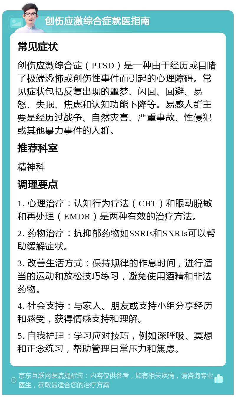 创伤应激综合症就医指南 常见症状 创伤应激综合症（PTSD）是一种由于经历或目睹了极端恐怖或创伤性事件而引起的心理障碍。常见症状包括反复出现的噩梦、闪回、回避、易怒、失眠、焦虑和认知功能下降等。易感人群主要是经历过战争、自然灾害、严重事故、性侵犯或其他暴力事件的人群。 推荐科室 精神科 调理要点 1. 心理治疗：认知行为疗法（CBT）和眼动脱敏和再处理（EMDR）是两种有效的治疗方法。 2. 药物治疗：抗抑郁药物如SSRIs和SNRIs可以帮助缓解症状。 3. 改善生活方式：保持规律的作息时间，进行适当的运动和放松技巧练习，避免使用酒精和非法药物。 4. 社会支持：与家人、朋友或支持小组分享经历和感受，获得情感支持和理解。 5. 自我护理：学习应对技巧，例如深呼吸、冥想和正念练习，帮助管理日常压力和焦虑。