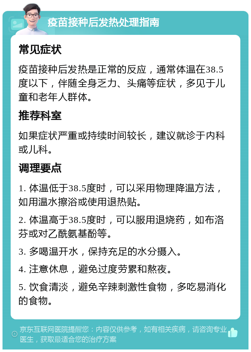 疫苗接种后发热处理指南 常见症状 疫苗接种后发热是正常的反应，通常体温在38.5度以下，伴随全身乏力、头痛等症状，多见于儿童和老年人群体。 推荐科室 如果症状严重或持续时间较长，建议就诊于内科或儿科。 调理要点 1. 体温低于38.5度时，可以采用物理降温方法，如用温水擦浴或使用退热贴。 2. 体温高于38.5度时，可以服用退烧药，如布洛芬或对乙酰氨基酚等。 3. 多喝温开水，保持充足的水分摄入。 4. 注意休息，避免过度劳累和熬夜。 5. 饮食清淡，避免辛辣刺激性食物，多吃易消化的食物。