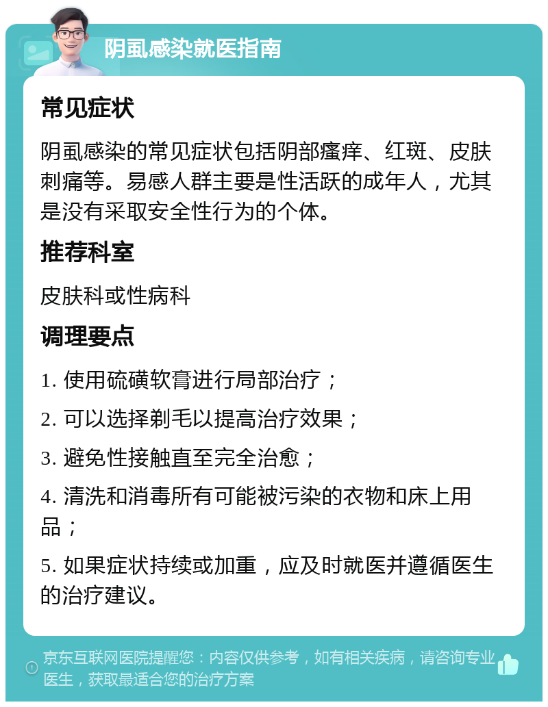 阴虱感染就医指南 常见症状 阴虱感染的常见症状包括阴部瘙痒、红斑、皮肤刺痛等。易感人群主要是性活跃的成年人，尤其是没有采取安全性行为的个体。 推荐科室 皮肤科或性病科 调理要点 1. 使用硫磺软膏进行局部治疗； 2. 可以选择剃毛以提高治疗效果； 3. 避免性接触直至完全治愈； 4. 清洗和消毒所有可能被污染的衣物和床上用品； 5. 如果症状持续或加重，应及时就医并遵循医生的治疗建议。