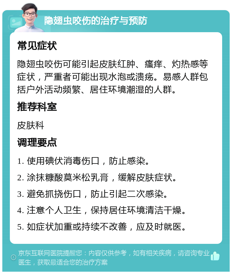 隐翅虫咬伤的治疗与预防 常见症状 隐翅虫咬伤可能引起皮肤红肿、瘙痒、灼热感等症状，严重者可能出现水泡或溃疡。易感人群包括户外活动频繁、居住环境潮湿的人群。 推荐科室 皮肤科 调理要点 1. 使用碘伏消毒伤口，防止感染。 2. 涂抹糠酸莫米松乳膏，缓解皮肤症状。 3. 避免抓挠伤口，防止引起二次感染。 4. 注意个人卫生，保持居住环境清洁干燥。 5. 如症状加重或持续不改善，应及时就医。