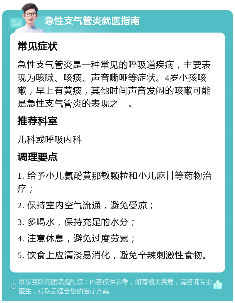 急性支气管炎就医指南 常见症状 急性支气管炎是一种常见的呼吸道疾病，主要表现为咳嗽、咳痰、声音嘶哑等症状。4岁小孩咳嗽，早上有黄痰，其他时间声音发闷的咳嗽可能是急性支气管炎的表现之一。 推荐科室 儿科或呼吸内科 调理要点 1. 给予小儿氨酚黄那敏颗粒和小儿麻甘等药物治疗； 2. 保持室内空气流通，避免受凉； 3. 多喝水，保持充足的水分； 4. 注意休息，避免过度劳累； 5. 饮食上应清淡易消化，避免辛辣刺激性食物。