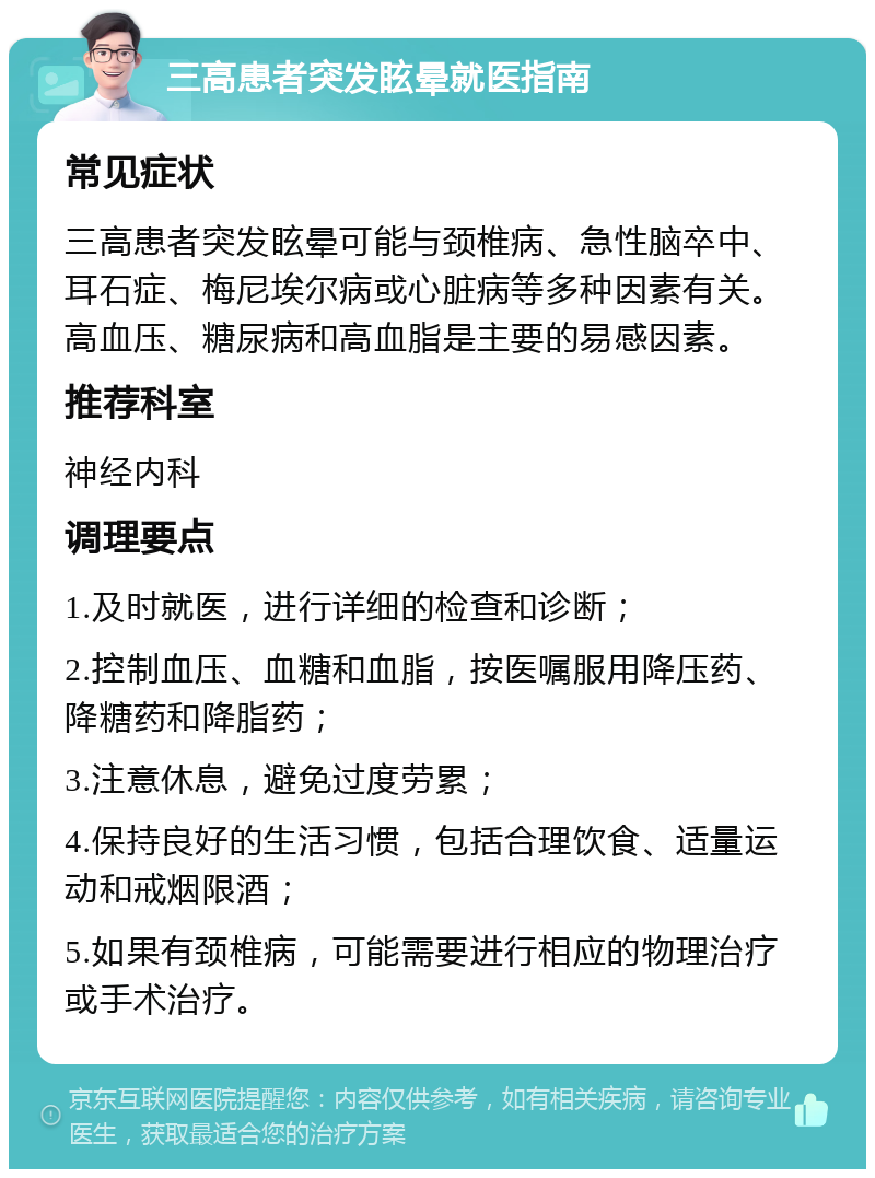 三高患者突发眩晕就医指南 常见症状 三高患者突发眩晕可能与颈椎病、急性脑卒中、耳石症、梅尼埃尔病或心脏病等多种因素有关。高血压、糖尿病和高血脂是主要的易感因素。 推荐科室 神经内科 调理要点 1.及时就医，进行详细的检查和诊断； 2.控制血压、血糖和血脂，按医嘱服用降压药、降糖药和降脂药； 3.注意休息，避免过度劳累； 4.保持良好的生活习惯，包括合理饮食、适量运动和戒烟限酒； 5.如果有颈椎病，可能需要进行相应的物理治疗或手术治疗。