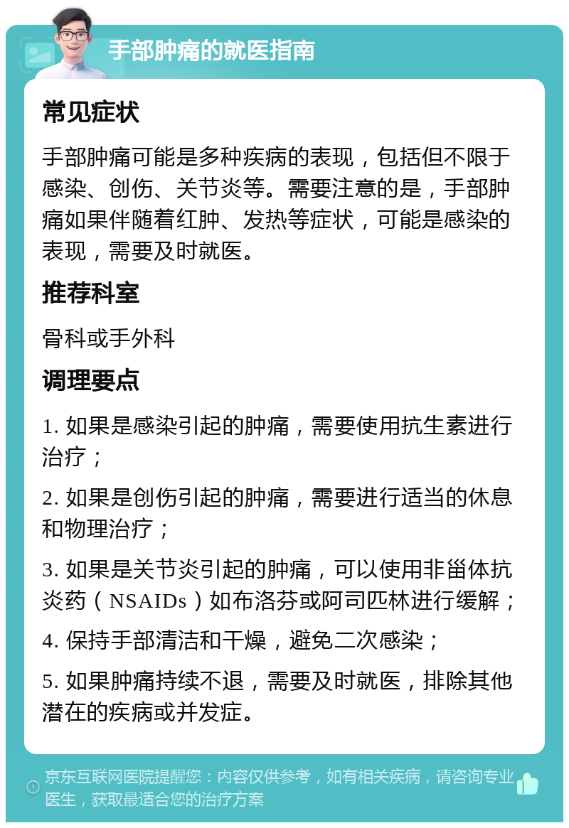 手部肿痛的就医指南 常见症状 手部肿痛可能是多种疾病的表现，包括但不限于感染、创伤、关节炎等。需要注意的是，手部肿痛如果伴随着红肿、发热等症状，可能是感染的表现，需要及时就医。 推荐科室 骨科或手外科 调理要点 1. 如果是感染引起的肿痛，需要使用抗生素进行治疗； 2. 如果是创伤引起的肿痛，需要进行适当的休息和物理治疗； 3. 如果是关节炎引起的肿痛，可以使用非甾体抗炎药（NSAIDs）如布洛芬或阿司匹林进行缓解； 4. 保持手部清洁和干燥，避免二次感染； 5. 如果肿痛持续不退，需要及时就医，排除其他潜在的疾病或并发症。