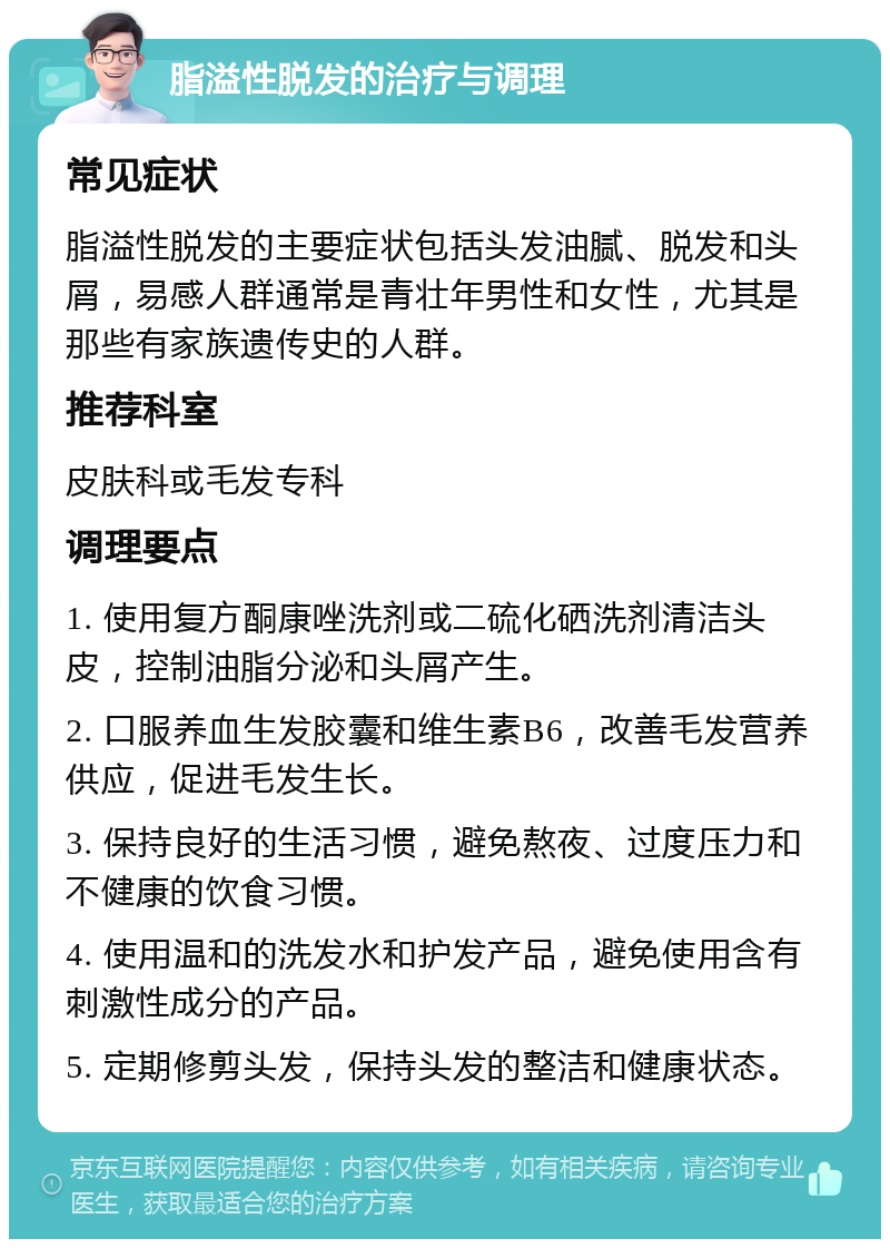 脂溢性脱发的治疗与调理 常见症状 脂溢性脱发的主要症状包括头发油腻、脱发和头屑，易感人群通常是青壮年男性和女性，尤其是那些有家族遗传史的人群。 推荐科室 皮肤科或毛发专科 调理要点 1. 使用复方酮康唑洗剂或二硫化硒洗剂清洁头皮，控制油脂分泌和头屑产生。 2. 口服养血生发胶囊和维生素B6，改善毛发营养供应，促进毛发生长。 3. 保持良好的生活习惯，避免熬夜、过度压力和不健康的饮食习惯。 4. 使用温和的洗发水和护发产品，避免使用含有刺激性成分的产品。 5. 定期修剪头发，保持头发的整洁和健康状态。