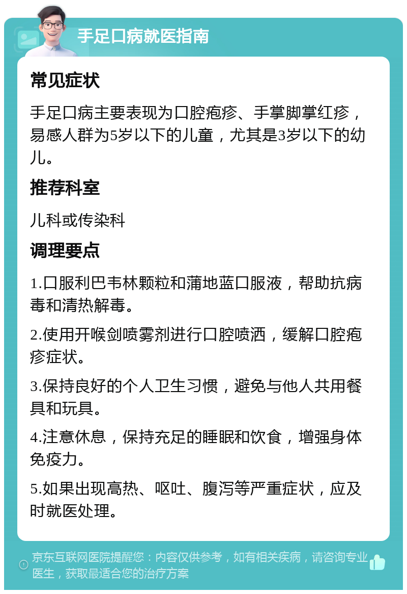 手足口病就医指南 常见症状 手足口病主要表现为口腔疱疹、手掌脚掌红疹，易感人群为5岁以下的儿童，尤其是3岁以下的幼儿。 推荐科室 儿科或传染科 调理要点 1.口服利巴韦林颗粒和蒲地蓝口服液，帮助抗病毒和清热解毒。 2.使用开喉剑喷雾剂进行口腔喷洒，缓解口腔疱疹症状。 3.保持良好的个人卫生习惯，避免与他人共用餐具和玩具。 4.注意休息，保持充足的睡眠和饮食，增强身体免疫力。 5.如果出现高热、呕吐、腹泻等严重症状，应及时就医处理。