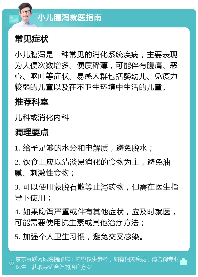 小儿腹泻就医指南 常见症状 小儿腹泻是一种常见的消化系统疾病，主要表现为大便次数增多、便质稀薄，可能伴有腹痛、恶心、呕吐等症状。易感人群包括婴幼儿、免疫力较弱的儿童以及在不卫生环境中生活的儿童。 推荐科室 儿科或消化内科 调理要点 1. 给予足够的水分和电解质，避免脱水； 2. 饮食上应以清淡易消化的食物为主，避免油腻、刺激性食物； 3. 可以使用蒙脱石散等止泻药物，但需在医生指导下使用； 4. 如果腹泻严重或伴有其他症状，应及时就医，可能需要使用抗生素或其他治疗方法； 5. 加强个人卫生习惯，避免交叉感染。