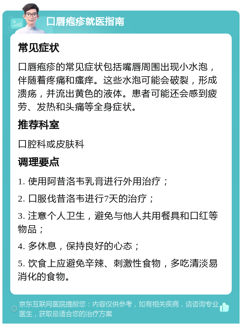 口唇疱疹就医指南 常见症状 口唇疱疹的常见症状包括嘴唇周围出现小水泡，伴随着疼痛和瘙痒。这些水泡可能会破裂，形成溃疡，并流出黄色的液体。患者可能还会感到疲劳、发热和头痛等全身症状。 推荐科室 口腔科或皮肤科 调理要点 1. 使用阿昔洛韦乳膏进行外用治疗； 2. 口服伐昔洛韦进行7天的治疗； 3. 注意个人卫生，避免与他人共用餐具和口红等物品； 4. 多休息，保持良好的心态； 5. 饮食上应避免辛辣、刺激性食物，多吃清淡易消化的食物。