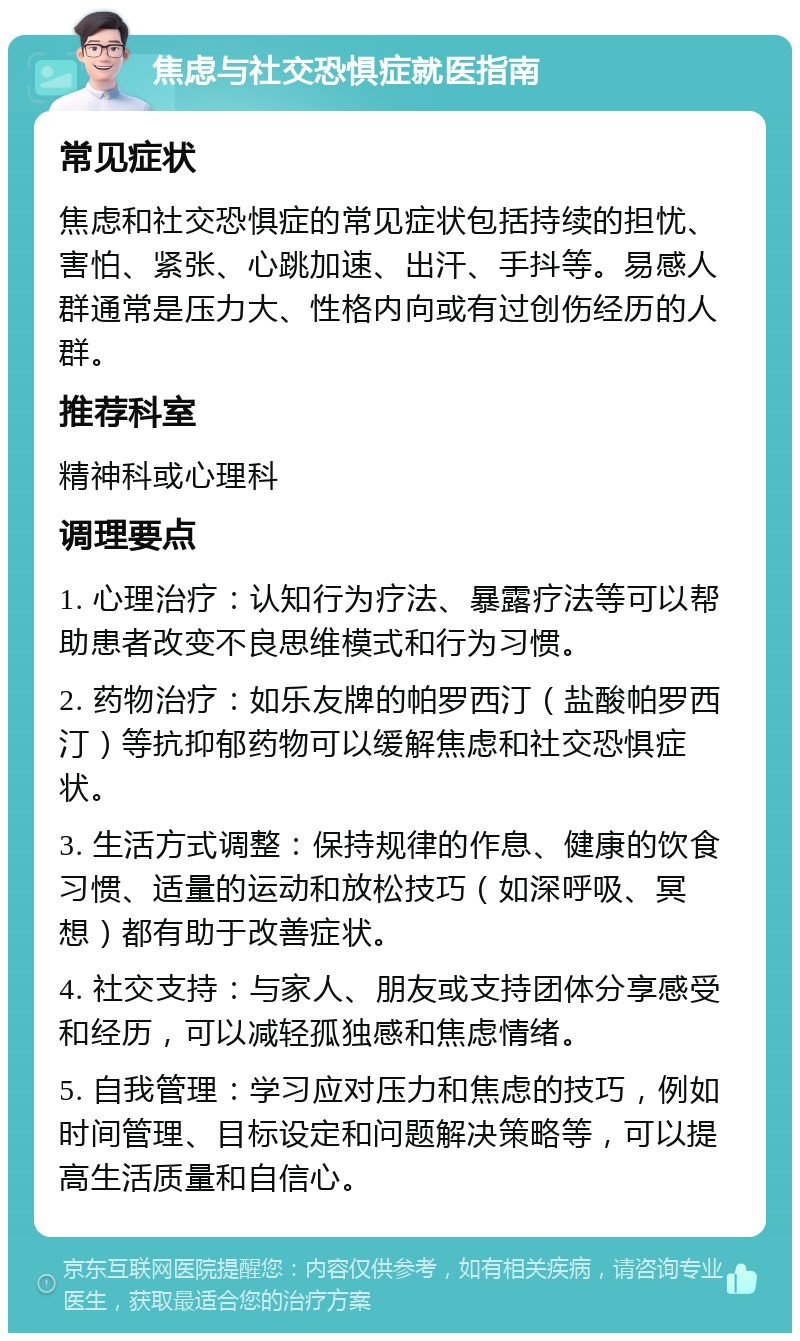 焦虑与社交恐惧症就医指南 常见症状 焦虑和社交恐惧症的常见症状包括持续的担忧、害怕、紧张、心跳加速、出汗、手抖等。易感人群通常是压力大、性格内向或有过创伤经历的人群。 推荐科室 精神科或心理科 调理要点 1. 心理治疗：认知行为疗法、暴露疗法等可以帮助患者改变不良思维模式和行为习惯。 2. 药物治疗：如乐友牌的帕罗西汀（盐酸帕罗西汀）等抗抑郁药物可以缓解焦虑和社交恐惧症状。 3. 生活方式调整：保持规律的作息、健康的饮食习惯、适量的运动和放松技巧（如深呼吸、冥想）都有助于改善症状。 4. 社交支持：与家人、朋友或支持团体分享感受和经历，可以减轻孤独感和焦虑情绪。 5. 自我管理：学习应对压力和焦虑的技巧，例如时间管理、目标设定和问题解决策略等，可以提高生活质量和自信心。