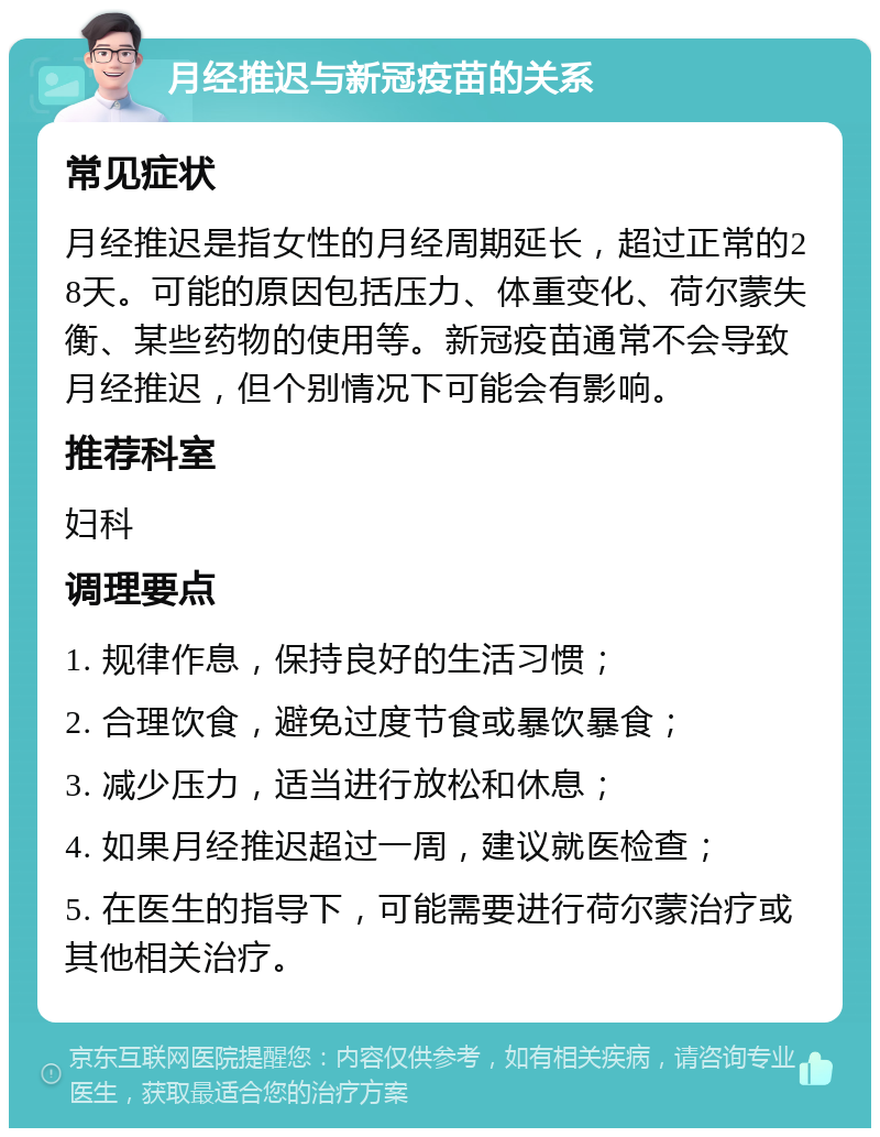 月经推迟与新冠疫苗的关系 常见症状 月经推迟是指女性的月经周期延长，超过正常的28天。可能的原因包括压力、体重变化、荷尔蒙失衡、某些药物的使用等。新冠疫苗通常不会导致月经推迟，但个别情况下可能会有影响。 推荐科室 妇科 调理要点 1. 规律作息，保持良好的生活习惯； 2. 合理饮食，避免过度节食或暴饮暴食； 3. 减少压力，适当进行放松和休息； 4. 如果月经推迟超过一周，建议就医检查； 5. 在医生的指导下，可能需要进行荷尔蒙治疗或其他相关治疗。