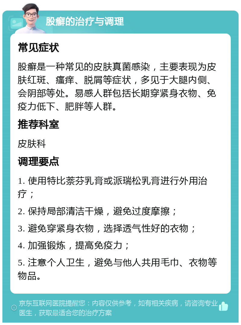 股癣的治疗与调理 常见症状 股癣是一种常见的皮肤真菌感染，主要表现为皮肤红斑、瘙痒、脱屑等症状，多见于大腿内侧、会阴部等处。易感人群包括长期穿紧身衣物、免疫力低下、肥胖等人群。 推荐科室 皮肤科 调理要点 1. 使用特比萘芬乳膏或派瑞松乳膏进行外用治疗； 2. 保持局部清洁干燥，避免过度摩擦； 3. 避免穿紧身衣物，选择透气性好的衣物； 4. 加强锻炼，提高免疫力； 5. 注意个人卫生，避免与他人共用毛巾、衣物等物品。