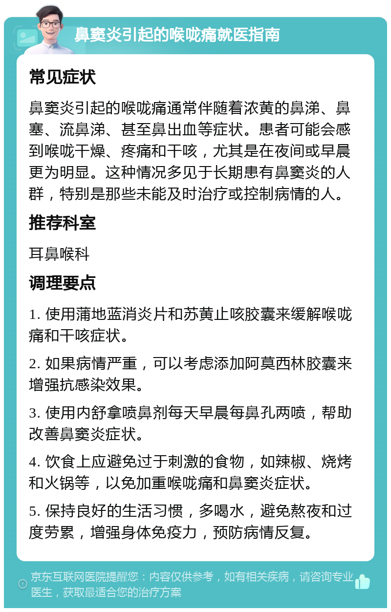 鼻窦炎引起的喉咙痛就医指南 常见症状 鼻窦炎引起的喉咙痛通常伴随着浓黄的鼻涕、鼻塞、流鼻涕、甚至鼻出血等症状。患者可能会感到喉咙干燥、疼痛和干咳，尤其是在夜间或早晨更为明显。这种情况多见于长期患有鼻窦炎的人群，特别是那些未能及时治疗或控制病情的人。 推荐科室 耳鼻喉科 调理要点 1. 使用蒲地蓝消炎片和苏黄止咳胶囊来缓解喉咙痛和干咳症状。 2. 如果病情严重，可以考虑添加阿莫西林胶囊来增强抗感染效果。 3. 使用内舒拿喷鼻剂每天早晨每鼻孔两喷，帮助改善鼻窦炎症状。 4. 饮食上应避免过于刺激的食物，如辣椒、烧烤和火锅等，以免加重喉咙痛和鼻窦炎症状。 5. 保持良好的生活习惯，多喝水，避免熬夜和过度劳累，增强身体免疫力，预防病情反复。