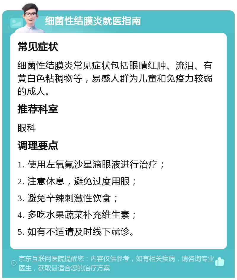 细菌性结膜炎就医指南 常见症状 细菌性结膜炎常见症状包括眼睛红肿、流泪、有黄白色粘稠物等，易感人群为儿童和免疫力较弱的成人。 推荐科室 眼科 调理要点 1. 使用左氧氟沙星滴眼液进行治疗； 2. 注意休息，避免过度用眼； 3. 避免辛辣刺激性饮食； 4. 多吃水果蔬菜补充维生素； 5. 如有不适请及时线下就诊。