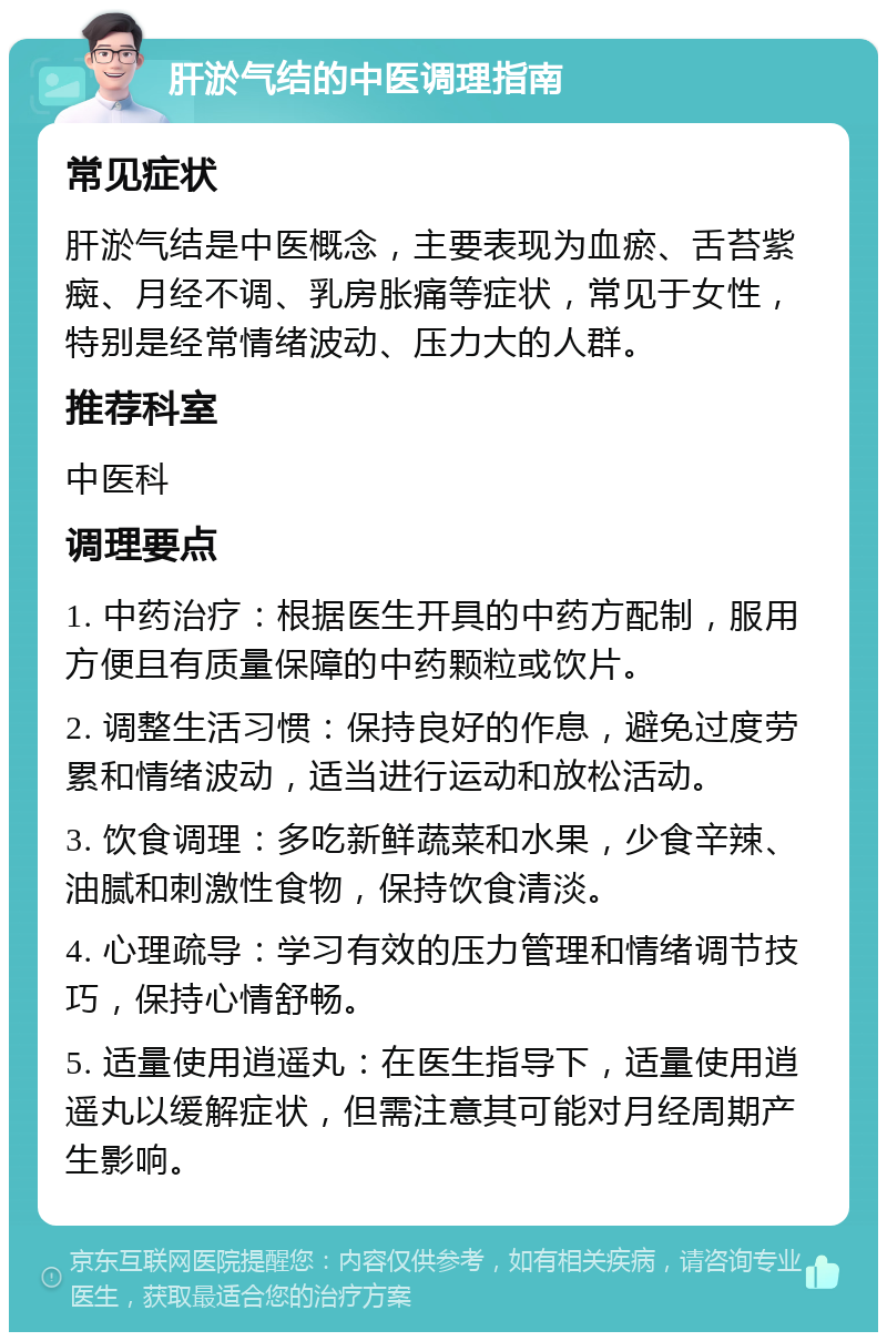 肝淤气结的中医调理指南 常见症状 肝淤气结是中医概念，主要表现为血瘀、舌苔紫癍、月经不调、乳房胀痛等症状，常见于女性，特别是经常情绪波动、压力大的人群。 推荐科室 中医科 调理要点 1. 中药治疗：根据医生开具的中药方配制，服用方便且有质量保障的中药颗粒或饮片。 2. 调整生活习惯：保持良好的作息，避免过度劳累和情绪波动，适当进行运动和放松活动。 3. 饮食调理：多吃新鲜蔬菜和水果，少食辛辣、油腻和刺激性食物，保持饮食清淡。 4. 心理疏导：学习有效的压力管理和情绪调节技巧，保持心情舒畅。 5. 适量使用逍遥丸：在医生指导下，适量使用逍遥丸以缓解症状，但需注意其可能对月经周期产生影响。