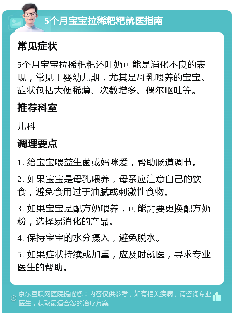 5个月宝宝拉稀粑粑就医指南 常见症状 5个月宝宝拉稀粑粑还吐奶可能是消化不良的表现，常见于婴幼儿期，尤其是母乳喂养的宝宝。症状包括大便稀薄、次数增多、偶尔呕吐等。 推荐科室 儿科 调理要点 1. 给宝宝喂益生菌或妈咪爱，帮助肠道调节。 2. 如果宝宝是母乳喂养，母亲应注意自己的饮食，避免食用过于油腻或刺激性食物。 3. 如果宝宝是配方奶喂养，可能需要更换配方奶粉，选择易消化的产品。 4. 保持宝宝的水分摄入，避免脱水。 5. 如果症状持续或加重，应及时就医，寻求专业医生的帮助。