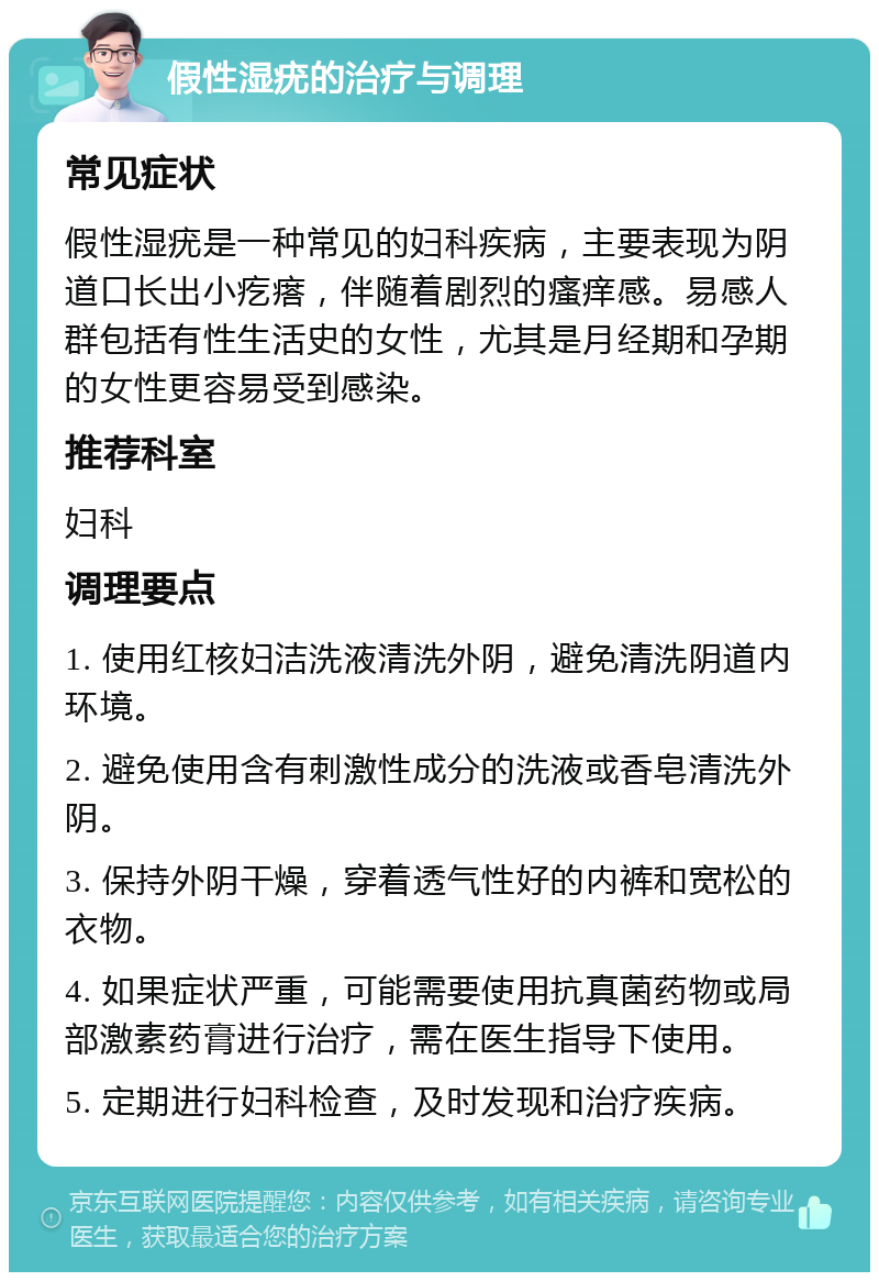 假性湿疣的治疗与调理 常见症状 假性湿疣是一种常见的妇科疾病，主要表现为阴道口长出小疙瘩，伴随着剧烈的瘙痒感。易感人群包括有性生活史的女性，尤其是月经期和孕期的女性更容易受到感染。 推荐科室 妇科 调理要点 1. 使用红核妇洁洗液清洗外阴，避免清洗阴道内环境。 2. 避免使用含有刺激性成分的洗液或香皂清洗外阴。 3. 保持外阴干燥，穿着透气性好的内裤和宽松的衣物。 4. 如果症状严重，可能需要使用抗真菌药物或局部激素药膏进行治疗，需在医生指导下使用。 5. 定期进行妇科检查，及时发现和治疗疾病。