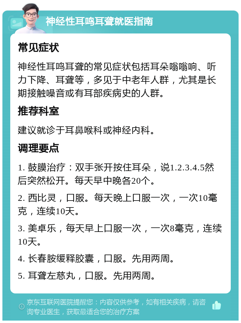 神经性耳鸣耳聋就医指南 常见症状 神经性耳鸣耳聋的常见症状包括耳朵嗡嗡响、听力下降、耳聋等，多见于中老年人群，尤其是长期接触噪音或有耳部疾病史的人群。 推荐科室 建议就诊于耳鼻喉科或神经内科。 调理要点 1. 鼓膜治疗：双手张开按住耳朵，说1.2.3.4.5然后突然松开。每天早中晚各20个。 2. 西比灵，口服。每天晚上口服一次，一次10毫克，连续10天。 3. 美卓乐，每天早上口服一次，一次8毫克，连续10天。 4. 长春胺缓释胶囊，口服。先用两周。 5. 耳聋左慈丸，口服。先用两周。