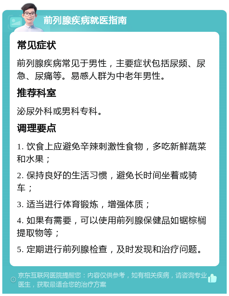 前列腺疾病就医指南 常见症状 前列腺疾病常见于男性，主要症状包括尿频、尿急、尿痛等。易感人群为中老年男性。 推荐科室 泌尿外科或男科专科。 调理要点 1. 饮食上应避免辛辣刺激性食物，多吃新鲜蔬菜和水果； 2. 保持良好的生活习惯，避免长时间坐着或骑车； 3. 适当进行体育锻炼，增强体质； 4. 如果有需要，可以使用前列腺保健品如锯棕榈提取物等； 5. 定期进行前列腺检查，及时发现和治疗问题。