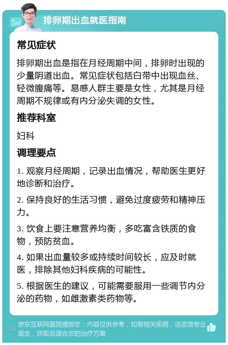 排卵期出血就医指南 常见症状 排卵期出血是指在月经周期中间，排卵时出现的少量阴道出血。常见症状包括白带中出现血丝、轻微腹痛等。易感人群主要是女性，尤其是月经周期不规律或有内分泌失调的女性。 推荐科室 妇科 调理要点 1. 观察月经周期，记录出血情况，帮助医生更好地诊断和治疗。 2. 保持良好的生活习惯，避免过度疲劳和精神压力。 3. 饮食上要注意营养均衡，多吃富含铁质的食物，预防贫血。 4. 如果出血量较多或持续时间较长，应及时就医，排除其他妇科疾病的可能性。 5. 根据医生的建议，可能需要服用一些调节内分泌的药物，如雌激素类药物等。