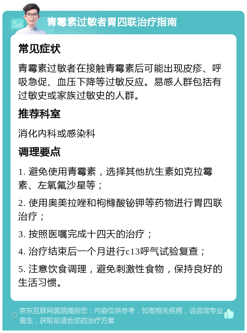 青霉素过敏者胃四联治疗指南 常见症状 青霉素过敏者在接触青霉素后可能出现皮疹、呼吸急促、血压下降等过敏反应。易感人群包括有过敏史或家族过敏史的人群。 推荐科室 消化内科或感染科 调理要点 1. 避免使用青霉素，选择其他抗生素如克拉霉素、左氧氟沙星等； 2. 使用奥美拉唑和枸橼酸铋钾等药物进行胃四联治疗； 3. 按照医嘱完成十四天的治疗； 4. 治疗结束后一个月进行c13呼气试验复查； 5. 注意饮食调理，避免刺激性食物，保持良好的生活习惯。