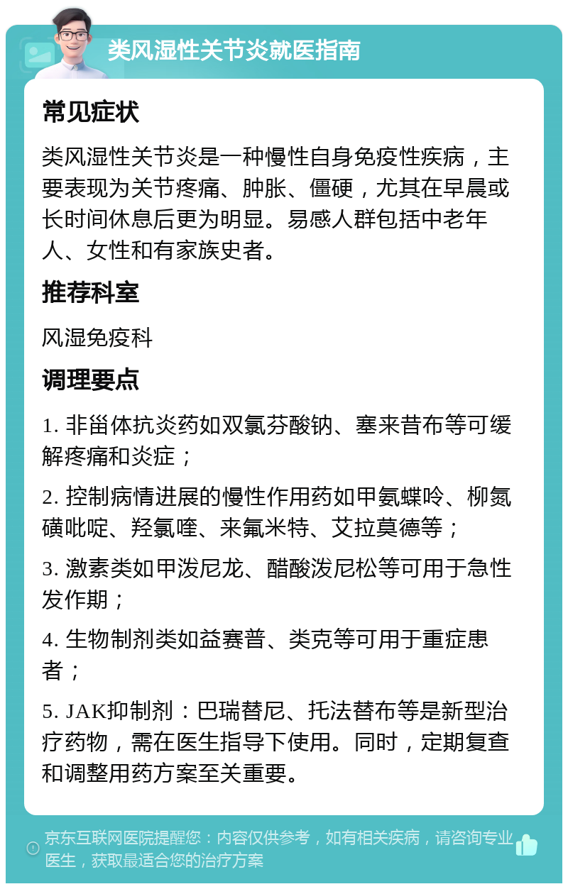 类风湿性关节炎就医指南 常见症状 类风湿性关节炎是一种慢性自身免疫性疾病，主要表现为关节疼痛、肿胀、僵硬，尤其在早晨或长时间休息后更为明显。易感人群包括中老年人、女性和有家族史者。 推荐科室 风湿免疫科 调理要点 1. 非甾体抗炎药如双氯芬酸钠、塞来昔布等可缓解疼痛和炎症； 2. 控制病情进展的慢性作用药如甲氨蝶呤、柳氮磺吡啶、羟氯喹、来氟米特、艾拉莫德等； 3. 激素类如甲泼尼龙、醋酸泼尼松等可用于急性发作期； 4. 生物制剂类如益赛普、类克等可用于重症患者； 5. JAK抑制剂：巴瑞替尼、托法替布等是新型治疗药物，需在医生指导下使用。同时，定期复查和调整用药方案至关重要。