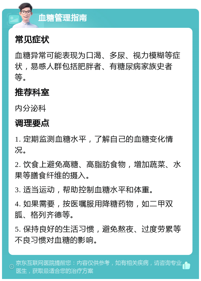 血糖管理指南 常见症状 血糖异常可能表现为口渴、多尿、视力模糊等症状，易感人群包括肥胖者、有糖尿病家族史者等。 推荐科室 内分泌科 调理要点 1. 定期监测血糖水平，了解自己的血糖变化情况。 2. 饮食上避免高糖、高脂肪食物，增加蔬菜、水果等膳食纤维的摄入。 3. 适当运动，帮助控制血糖水平和体重。 4. 如果需要，按医嘱服用降糖药物，如二甲双胍、格列齐德等。 5. 保持良好的生活习惯，避免熬夜、过度劳累等不良习惯对血糖的影响。