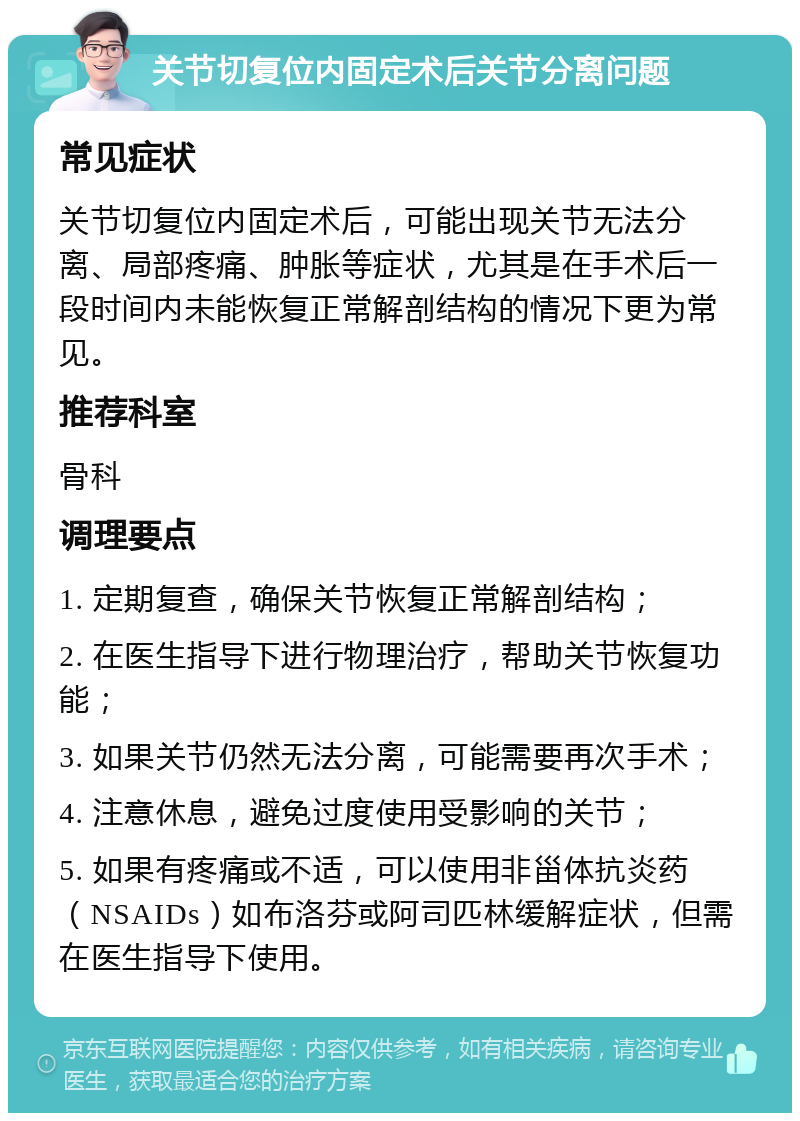 关节切复位内固定术后关节分离问题 常见症状 关节切复位内固定术后，可能出现关节无法分离、局部疼痛、肿胀等症状，尤其是在手术后一段时间内未能恢复正常解剖结构的情况下更为常见。 推荐科室 骨科 调理要点 1. 定期复查，确保关节恢复正常解剖结构； 2. 在医生指导下进行物理治疗，帮助关节恢复功能； 3. 如果关节仍然无法分离，可能需要再次手术； 4. 注意休息，避免过度使用受影响的关节； 5. 如果有疼痛或不适，可以使用非甾体抗炎药（NSAIDs）如布洛芬或阿司匹林缓解症状，但需在医生指导下使用。