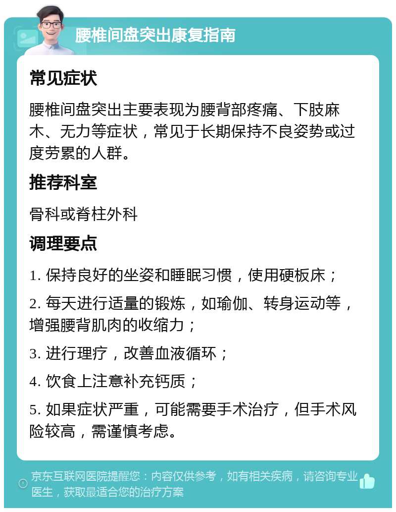 腰椎间盘突出康复指南 常见症状 腰椎间盘突出主要表现为腰背部疼痛、下肢麻木、无力等症状，常见于长期保持不良姿势或过度劳累的人群。 推荐科室 骨科或脊柱外科 调理要点 1. 保持良好的坐姿和睡眠习惯，使用硬板床； 2. 每天进行适量的锻炼，如瑜伽、转身运动等，增强腰背肌肉的收缩力； 3. 进行理疗，改善血液循环； 4. 饮食上注意补充钙质； 5. 如果症状严重，可能需要手术治疗，但手术风险较高，需谨慎考虑。