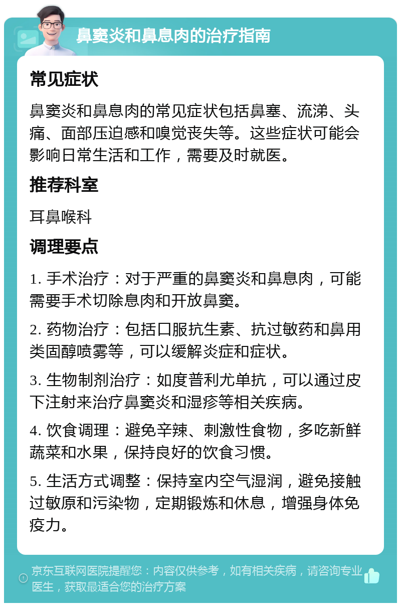 鼻窦炎和鼻息肉的治疗指南 常见症状 鼻窦炎和鼻息肉的常见症状包括鼻塞、流涕、头痛、面部压迫感和嗅觉丧失等。这些症状可能会影响日常生活和工作，需要及时就医。 推荐科室 耳鼻喉科 调理要点 1. 手术治疗：对于严重的鼻窦炎和鼻息肉，可能需要手术切除息肉和开放鼻窦。 2. 药物治疗：包括口服抗生素、抗过敏药和鼻用类固醇喷雾等，可以缓解炎症和症状。 3. 生物制剂治疗：如度普利尤单抗，可以通过皮下注射来治疗鼻窦炎和湿疹等相关疾病。 4. 饮食调理：避免辛辣、刺激性食物，多吃新鲜蔬菜和水果，保持良好的饮食习惯。 5. 生活方式调整：保持室内空气湿润，避免接触过敏原和污染物，定期锻炼和休息，增强身体免疫力。