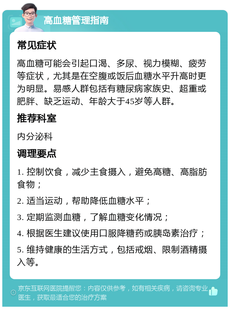 高血糖管理指南 常见症状 高血糖可能会引起口渴、多尿、视力模糊、疲劳等症状，尤其是在空腹或饭后血糖水平升高时更为明显。易感人群包括有糖尿病家族史、超重或肥胖、缺乏运动、年龄大于45岁等人群。 推荐科室 内分泌科 调理要点 1. 控制饮食，减少主食摄入，避免高糖、高脂肪食物； 2. 适当运动，帮助降低血糖水平； 3. 定期监测血糖，了解血糖变化情况； 4. 根据医生建议使用口服降糖药或胰岛素治疗； 5. 维持健康的生活方式，包括戒烟、限制酒精摄入等。